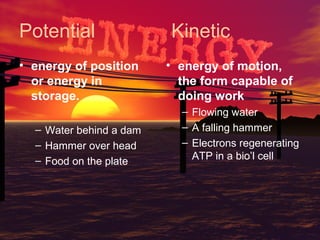 Potential
• energy of position
or energy in
storage.
– Water behind a dam
– Hammer over head
– Food on the plate

Kinetic
• energy of motion,
the form capable of
doing work
– Flowing water
– A falling hammer
– Electrons regenerating
ATP in a bio’l cell

 