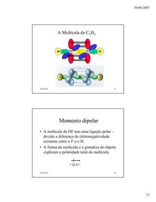 30-09-2007
13
30-09-2007 25
A Molécula de C2H2
CCH H
30-09-2007 26
Momento dipolar
• A molécula de HF tem uma ligação polar –
devido a diferença de eletronegatividade
existente entre o F e o H.
• A forma da molécula e a grandeza do dipolo
explicam a polaridade total da molécula.
δ+H-Fδ−
 
