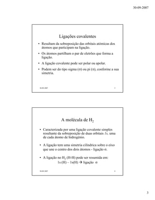 30-09-2007
3
30-09-2007 5
Ligações covalentes
• Resultam da sobreposição das orbitais atómicas dos
átomos que participam na ligação.
• Os átomos partilham o par de eletrões que forma a
ligação.
• A ligação covalente pode ser polar ou apolar.
• Podem ser do tipo sigma (σ) ou pi (π), conforme a sua
simetria.
30-09-2007 6
A molécula de H2
• Caracterizada por uma ligação covalente simples
resultante da sobreposição de duas orbitais 1s, uma
de cada átomo de hidrogénio.
• A ligação tem uma simetria cilíndrica sobre o eixo
que une o centro dos dois átomos - ligação σ.
• A ligação no H2 (H-H) pode ser resumida em:
1s (H) – 1s(H) ligação σ
 