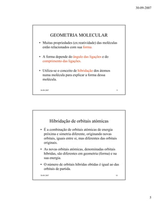 30-09-2007
5
30-09-2007 9
GEOMETRIA MOLECULAR
• Muitas propriedades (ex:reatividade) das moléculas
estão relacionados com sua forma.
• A forma depende do ângulo das ligações e do
comprimento das ligações.
• Utiliza-se o conceito de hibridação dos átomos
numa molécula para explicar a forma dessa
molécula.
30-09-2007 10
Hibridação de orbitais atómicas
• É a combinação de orbitais atómicas de energia
próxima e simetria diferente, originando novas
orbitais, iguais entre si, mas diferentes das orbitais
originais.
• As novas orbitais atómicas, denominadas orbitais
híbridas, são diferentes em geometria (forma) e na
sua energia.
• O número de orbitais híbridas obtidas é igual ao das
orbitais de partida.
 