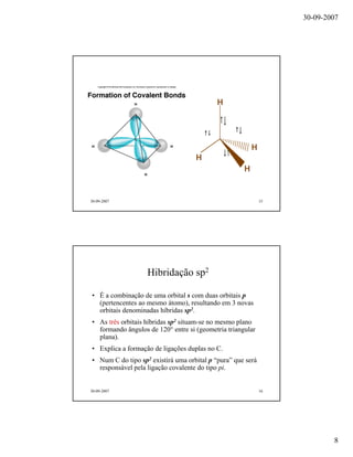 30-09-2007
8
30-09-2007 15
30-09-2007 16
Hibridação sp2
• É a combinação de uma orbital s com duas orbitais p
(pertencentes ao mesmo átomo), resultando em 3 novas
orbitais denominadas híbridas sp2.
• As três orbitais híbridas sp2 situam-se no mesmo plano
formando ângulos de 120° entre si (geometria triangular
plana).
• Explica a formação de ligações duplas no C.
• Num C do tipo sp2 existirá uma orbital p “pura” que será
responsável pela ligação covalente do tipo pi.
 