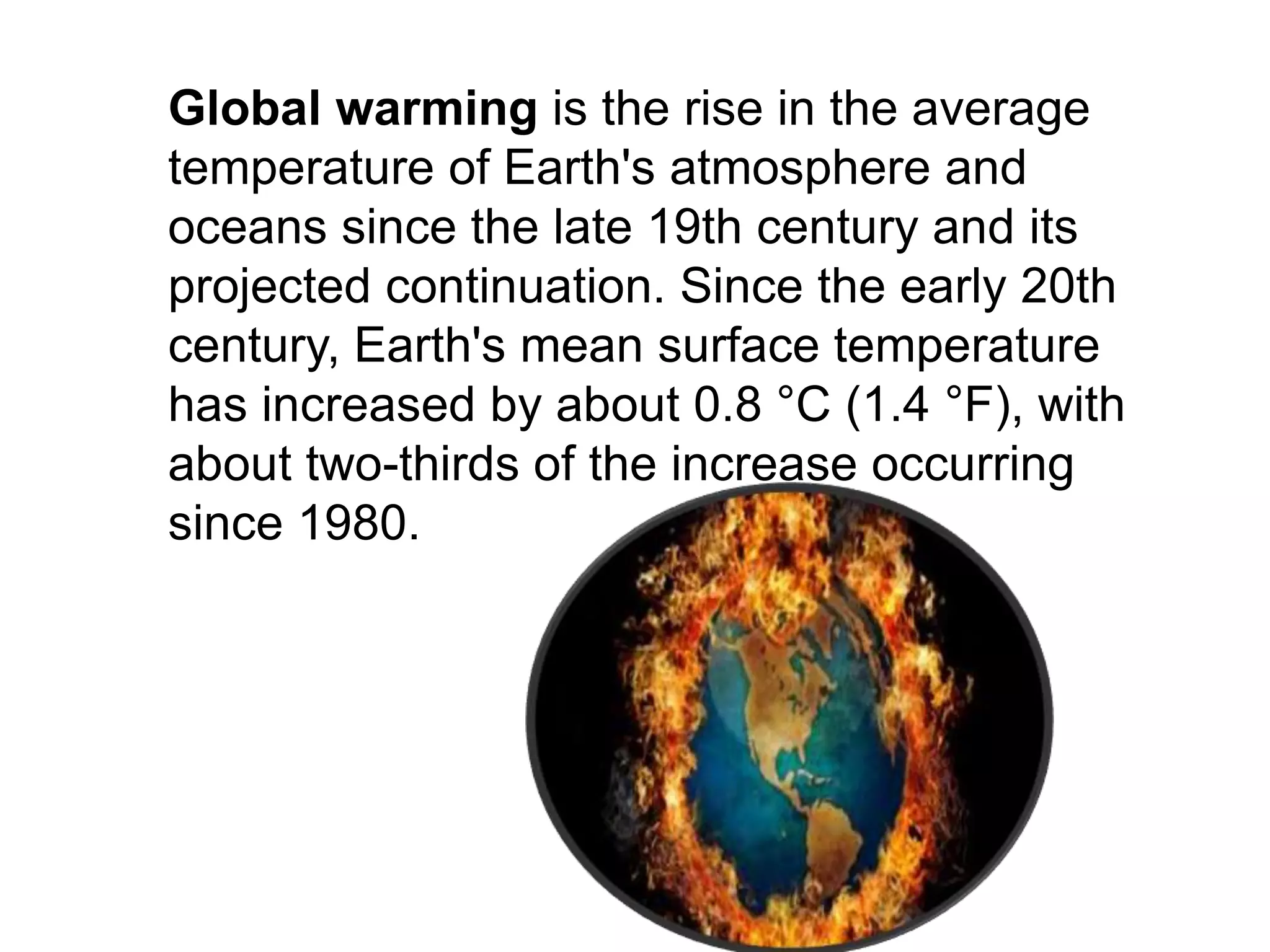 Global warming is the rise in the average
temperature of Earth's atmosphere and
oceans since the late 19th century and its
projected continuation. Since the early 20th
century, Earth's mean surface temperature
has increased by about 0.8 °C (1.4 °F), with
about two-thirds of the increase occurring
since 1980.
 