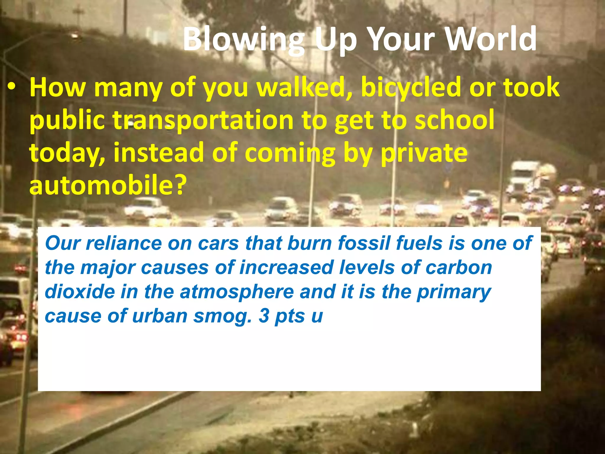 Blowing Up Your World
• How many of you walked, bicycled or took
public transportation to get to school
today, instead of coming by private
automobile?
Our reliance on cars that burn fossil fuels is one of
the major causes of increased levels of carbon
dioxide in the atmosphere and it is the primary
cause of urban smog. 3 pts u
 