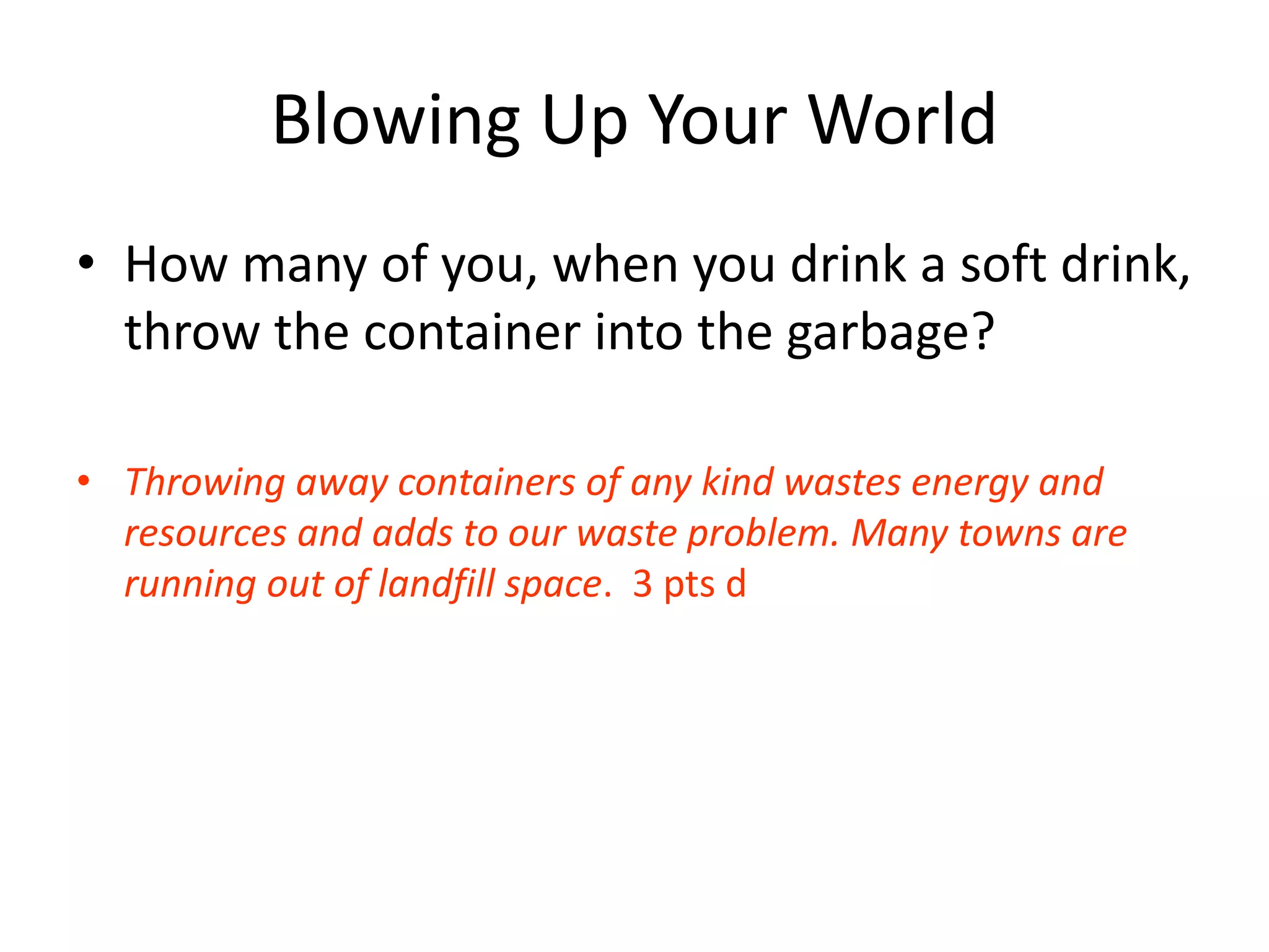 Blowing Up Your World
• How many of you, when you drink a soft drink,
throw the container into the garbage?
• Throwing away containers of any kind wastes energy and
resources and adds to our waste problem. Many towns are
running out of landfill space. 3 pts d
 
