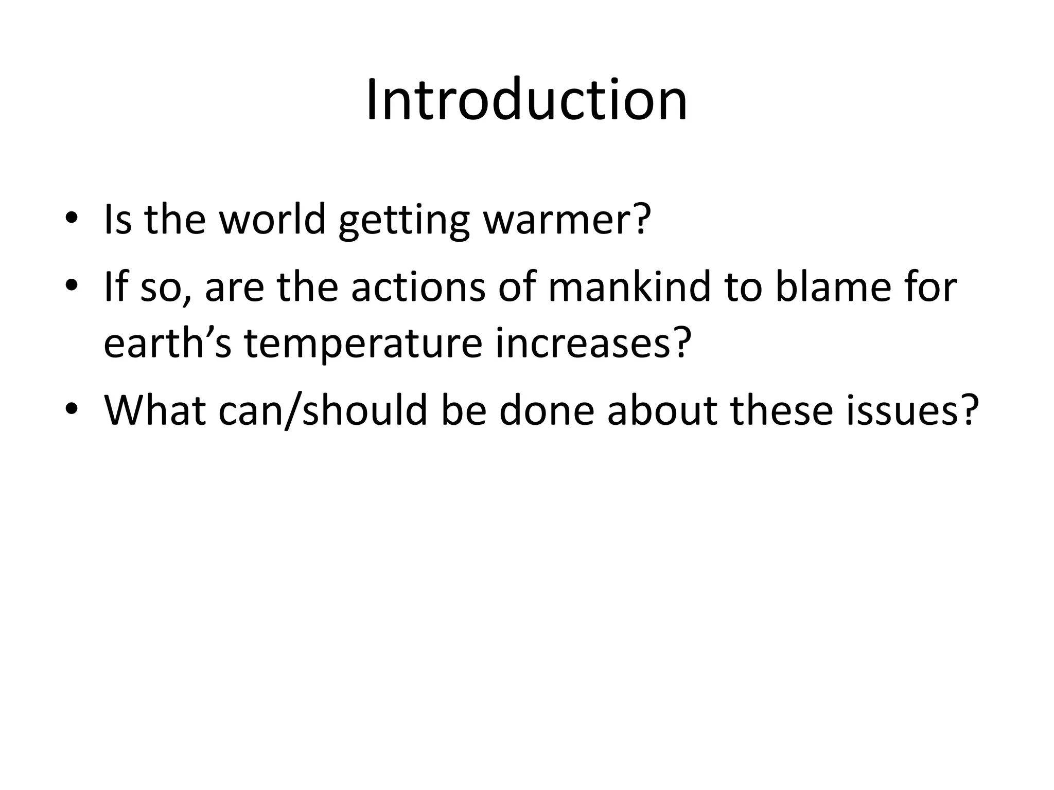 Introduction
• Is the world getting warmer?
• If so, are the actions of mankind to blame for
earth’s temperature increases?
• What can/should be done about these issues?
 