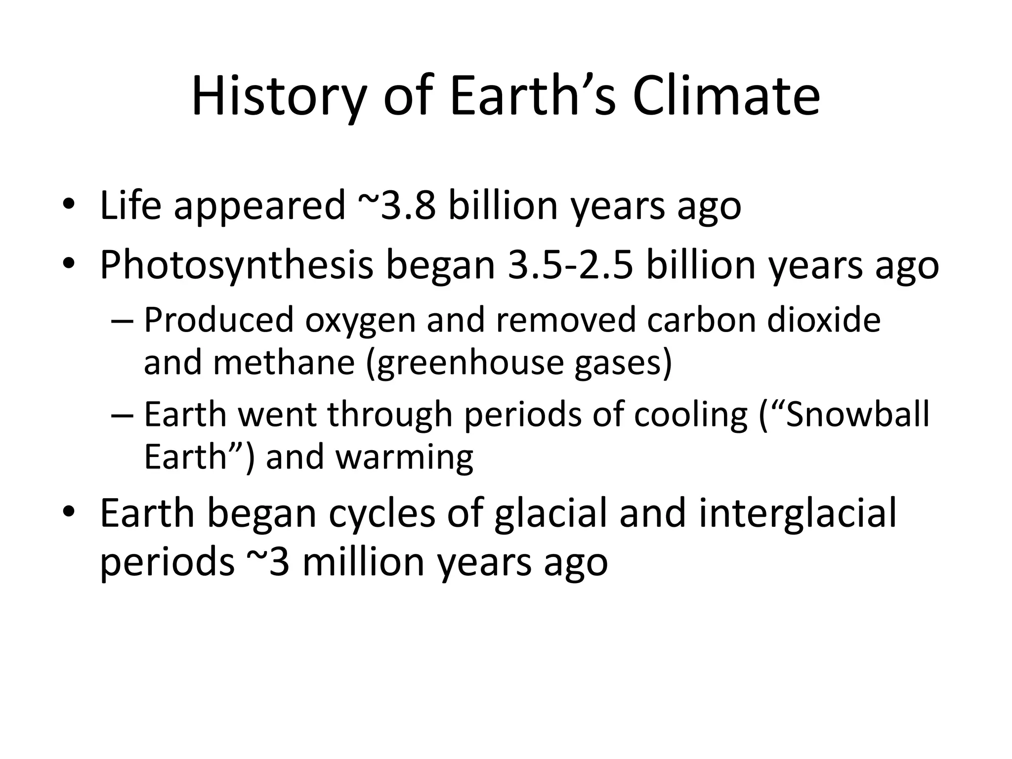 History of Earth’s Climate
• Life appeared ~3.8 billion years ago
• Photosynthesis began 3.5-2.5 billion years ago
– Produced oxygen and removed carbon dioxide
and methane (greenhouse gases)
– Earth went through periods of cooling (“Snowball
Earth”) and warming
• Earth began cycles of glacial and interglacial
periods ~3 million years ago
 