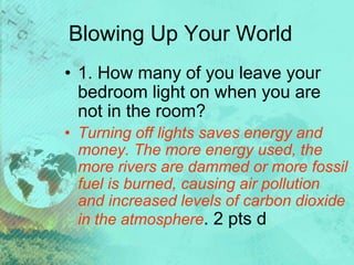 Blowing Up Your World
• 1. How many of you leave your
bedroom light on when you are
not in the room?
• Turning off lights saves energy and
money. The more energy used, the
more rivers are dammed or more fossil
fuel is burned, causing air pollution
and increased levels of carbon dioxide
in the atmosphere. 2 pts d
 