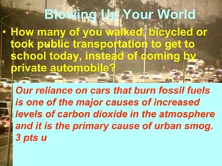 Blowing Up Your World
• How many of you walked, bicycled or
took public transportation to get to
school today, instead of coming by
private automobile?
Our reliance on cars that burn fossil fuels
is one of the major causes of increased
levels of carbon dioxide in the atmosphere
and it is the primary cause of urban smog.
3 pts u
 
