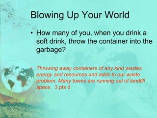 Blowing Up Your World
• How many of you, when you drink a
soft drink, throw the container into the
garbage?
• Throwing away containers of any kind wastes
energy and resources and adds to our waste
problem. Many towns are running out of landfill
space. 3 pts d
 