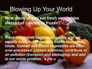 Blowing Up Your World
How many of you eat fresh vegetables
instead of canned or frozen?
Fresh vegetables cook more quickly and are
usually more nutritious than frozen or canned
foods. Canned and frozen vegetables are often
over-processed, contain additives, contribute to
air pollution (transport and packaging) and add
to our waste problem. 4 pts u
Blowing Up Your World
 