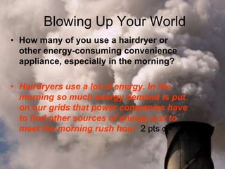 Blowing Up Your World
• How many of you use a hairdryer or
other energy-consuming convenience
appliance, especially in the morning?
• Hairdryers use a lot of energy. In the
morning so much energy demand is put
on our grids that power companies have
to find other sources of energy just to
meet the morning rush hour 2 pts d
 