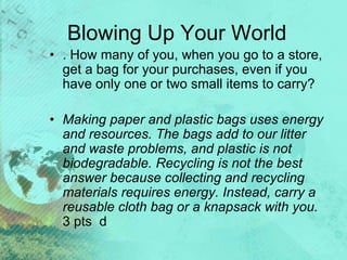 Blowing Up Your World
• . How many of you, when you go to a store,
get a bag for your purchases, even if you
have only one or two small items to carry?
• Making paper and plastic bags uses energy
and resources. The bags add to our litter
and waste problems, and plastic is not
biodegradable. Recycling is not the best
answer because collecting and recycling
materials requires energy. Instead, carry a
reusable cloth bag or a knapsack with you.
3 pts d
 