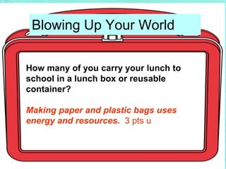 Blowing Up Your World
How many of you carry your lunch to
school in a lunch box or reusable
container?
Making paper and plastic bags uses
energy and resources. 3 pts u
 