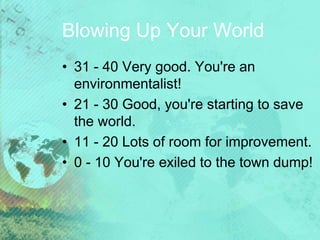 Blowing Up Your World
• 31 - 40 Very good. You're an
environmentalist!
• 21 - 30 Good, you're starting to save
the world.
• 11 - 20 Lots of room for improvement.
• 0 - 10 You're exiled to the town dump!
 