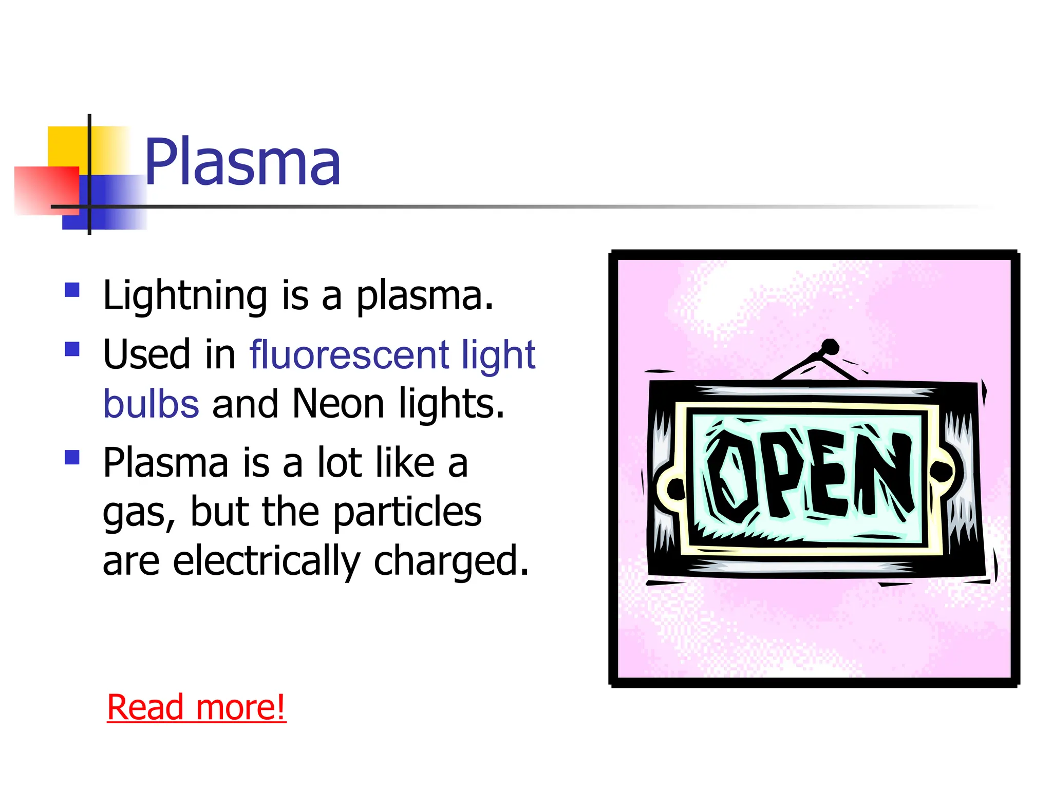Plasma
 Lightning is a plasma.
 Used in fluorescent light
bulbs and Neon lights.
 Plasma is a lot like a
gas, but the particles
are electrically charged.
Read more!
 