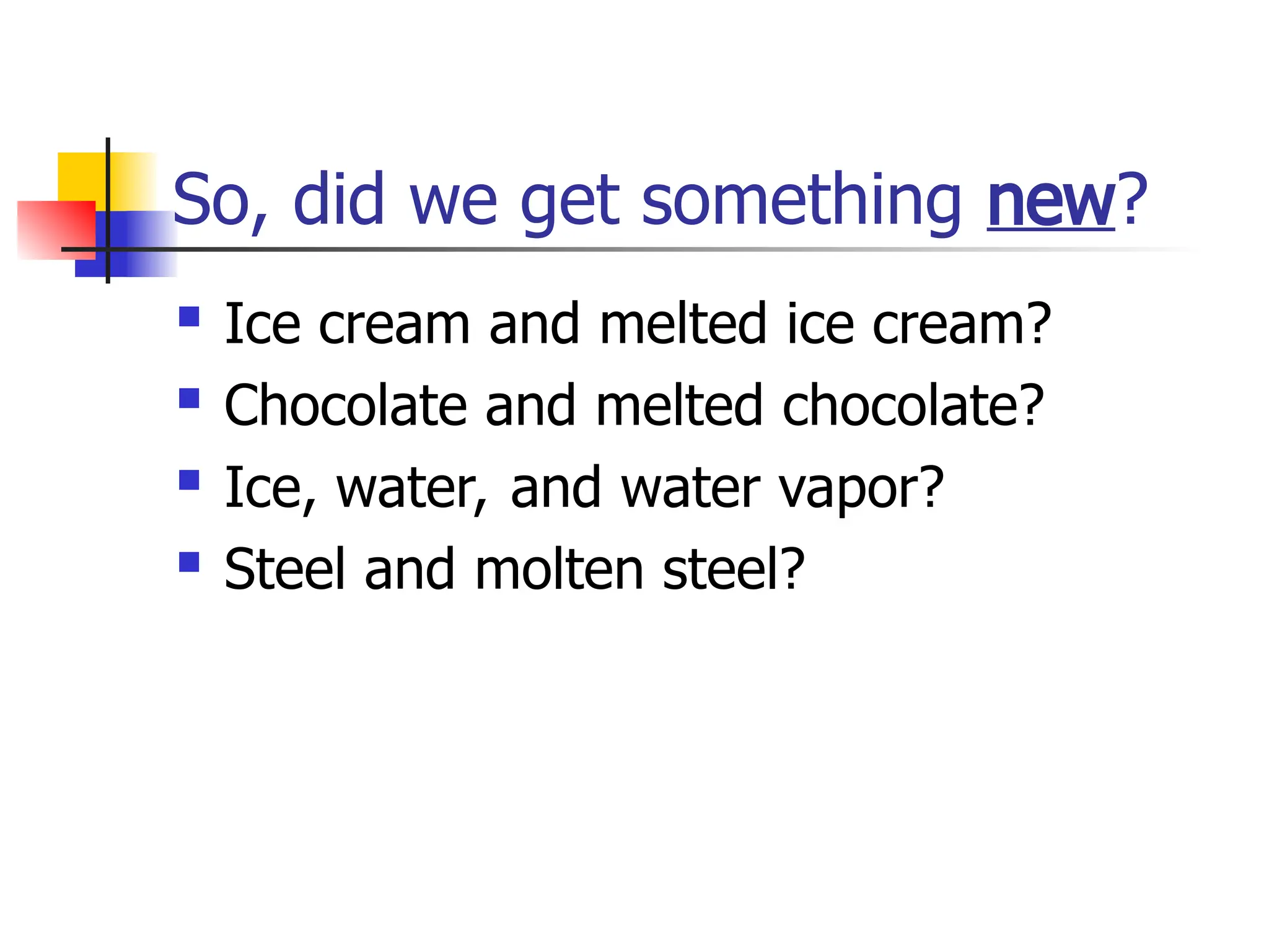 So, did we get something new?
 Ice cream and melted ice cream?
 Chocolate and melted chocolate?
 Ice, water, and water vapor?
 Steel and molten steel?
 