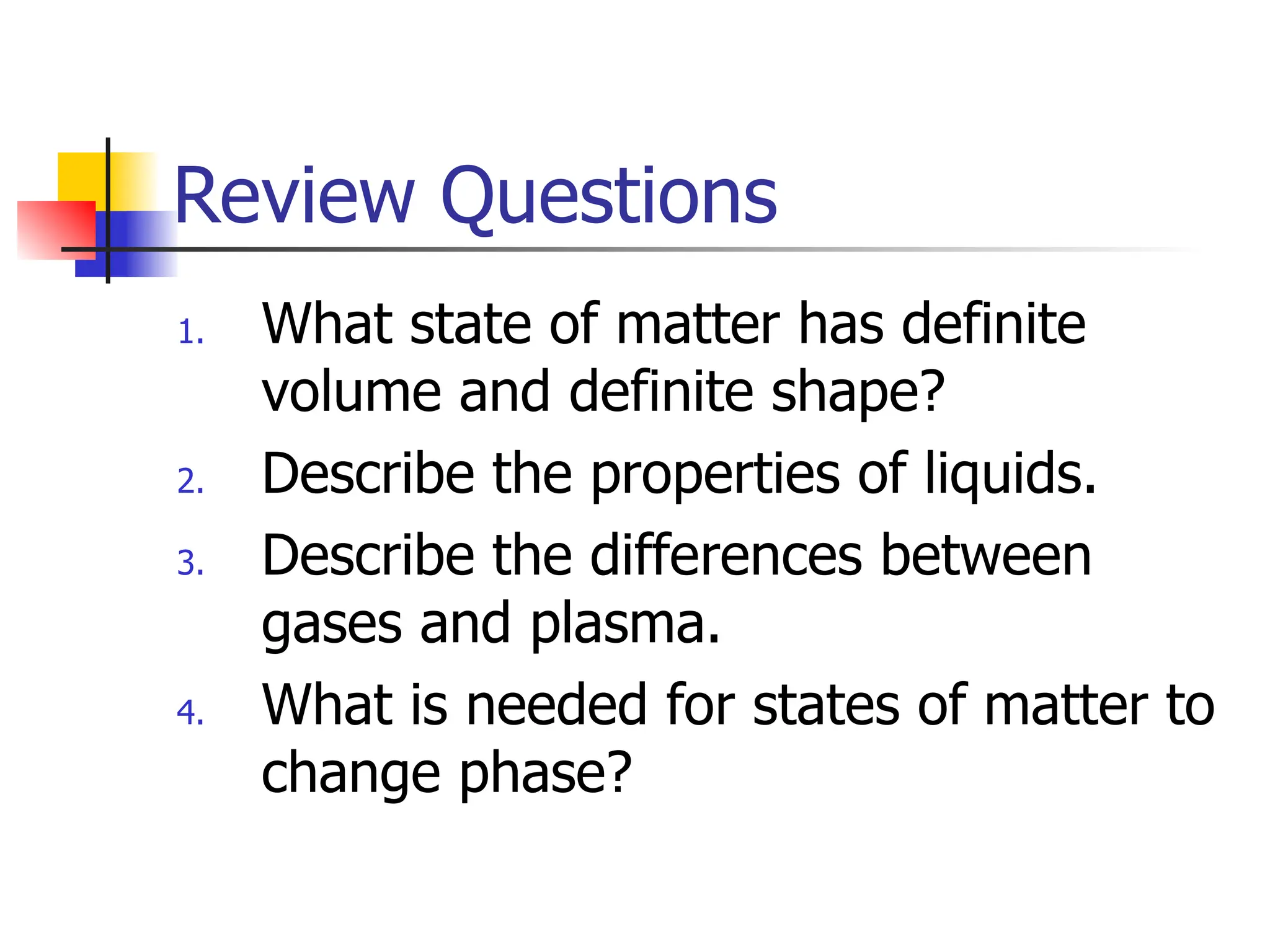 Review Questions
1. What state of matter has definite
volume and definite shape?
2. Describe the properties of liquids.
3. Describe the differences between
gases and plasma.
4. What is needed for states of matter to
change phase?
 