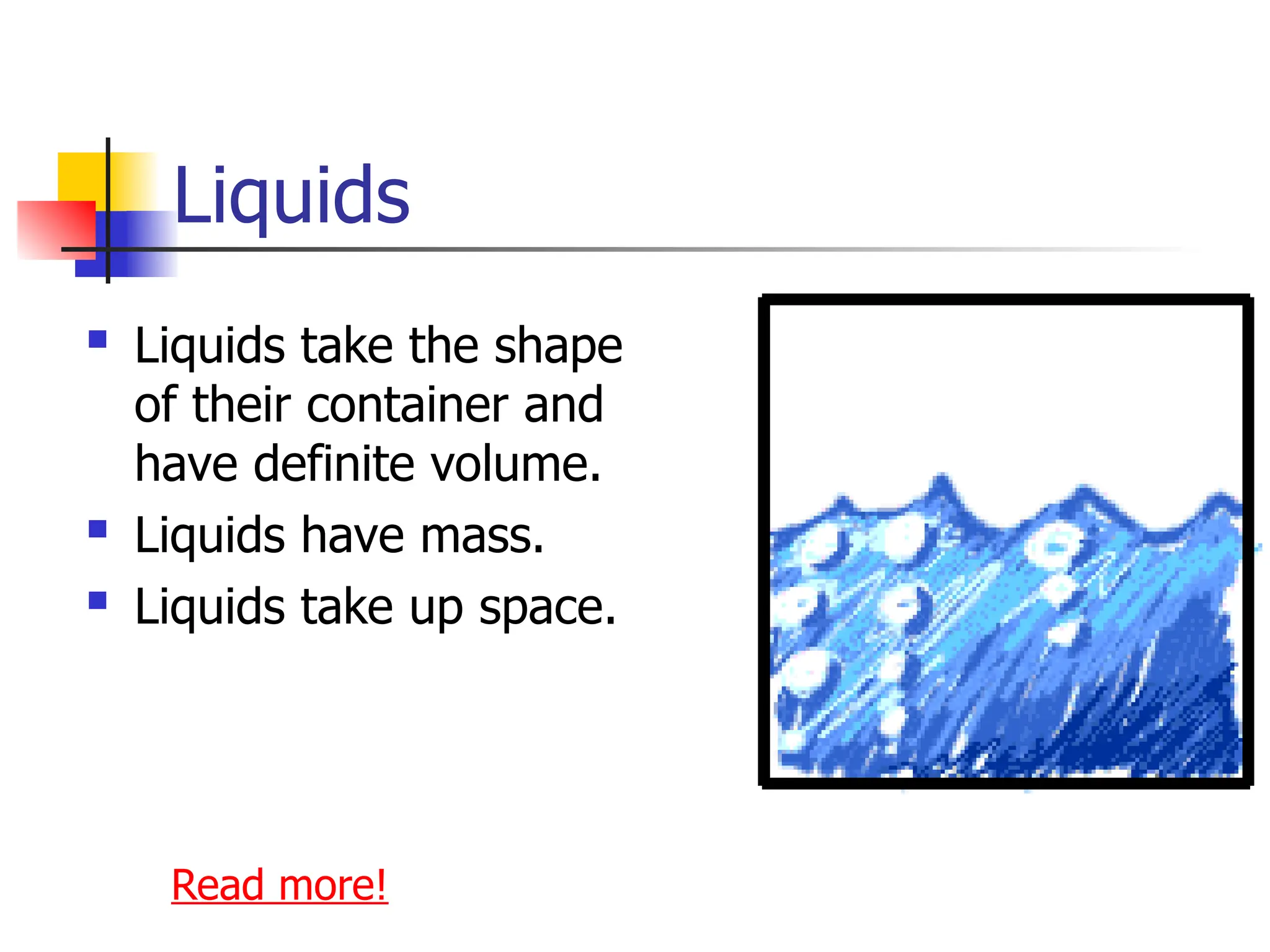 Liquids
 Liquids take the shape
of their container and
have definite volume.
 Liquids have mass.
 Liquids take up space.
Read more!
 