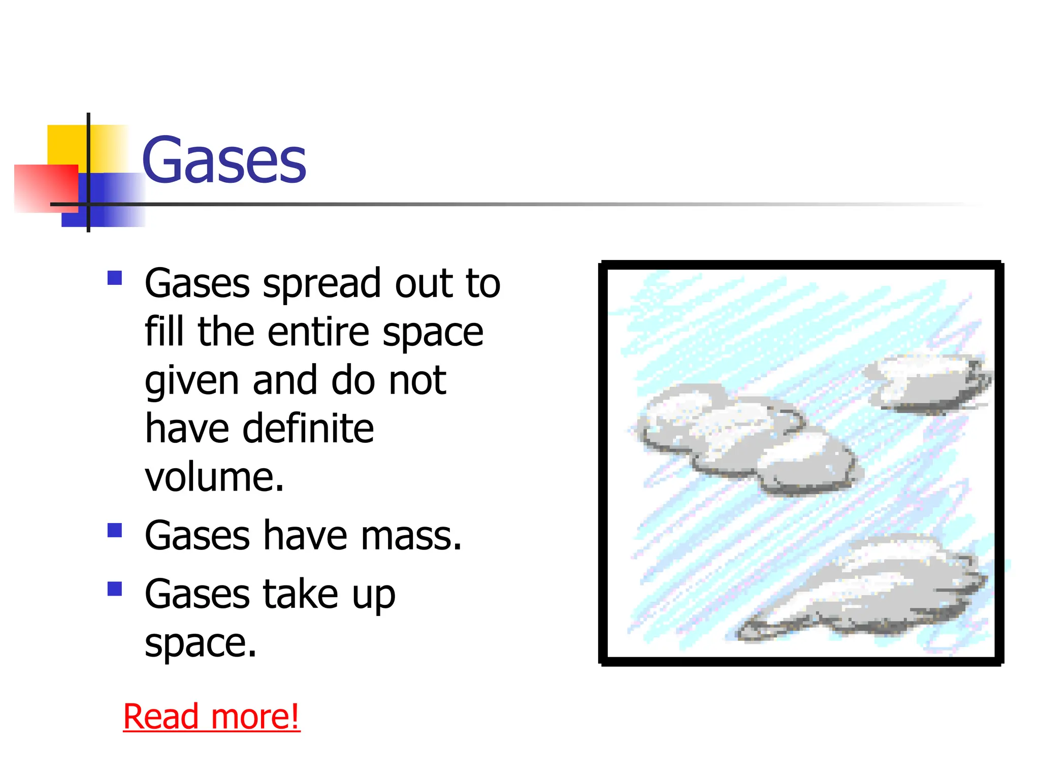 Gases
 Gases spread out to
fill the entire space
given and do not
have definite
volume.
 Gases have mass.
 Gases take up
space.
Read more!
 