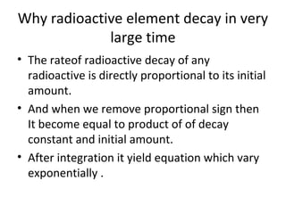 Why radioactive element decay in very
large time
• The rateof radioactive decay of any
radioactive is directly proportional to its initial
amount.
• And when we remove proportional sign then
It become equal to product of of decay
constant and initial amount.
• After integration it yield equation which vary
exponentially .
 