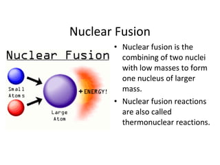Nuclear Fusion
• Nuclear fusion is the
combining of two nuclei
with low masses to form
one nucleus of larger
mass.
• Nuclear fusion reactions
are also called
thermonuclear reactions.
 