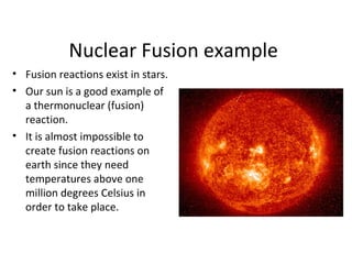 Nuclear Fusion example
• Fusion reactions exist in stars.
• Our sun is a good example of
a thermonuclear (fusion)
reaction.
• It is almost impossible to
create fusion reactions on
earth since they need
temperatures above one
million degrees Celsius in
order to take place.
 