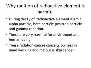 Why radition of radioactive element is
harmful
• During decay of radioactive element it emit
alpha particle, beta particle,positron particle
and gamma radation.
• These are very harmful for envirnment and
human being.
• These radation causes cancer,slowness in
mind working and majour is skin cancer
 