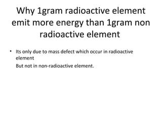 Why 1gram radioactive element
emit more energy than 1gram non
radioactive element
• Its only due to mass defect which occur in radioactive
element
But not in non-radioactive element.
 