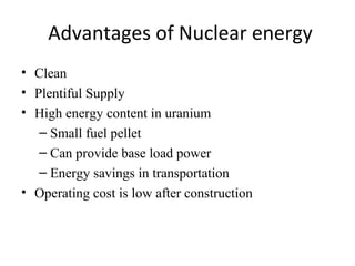 Advantages of Nuclear energy
• Clean
• Plentiful Supply
• High energy content in uranium
– Small fuel pellet
– Can provide base load power
– Energy savings in transportation
• Operating cost is low after construction
 