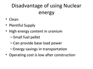 Disadvantage of using Nuclear
energy
• Clean
• Plentiful Supply
• High energy content in uranium
–Small fuel pellet
–Can provide base load power
–Energy savings in transportation
• Operating cost is low after construction
 