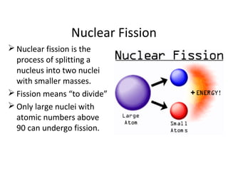 Nuclear Fission
 Nuclear fission is the
process of splitting a
nucleus into two nuclei
with smaller masses.
 Fission means “to divide”
 Only large nuclei with
atomic numbers above
90 can undergo fission.
 