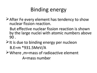 Binding energy
After Fe every element has tendency to show
nuclear fission reaction.
But effective nuclear fission reaction is shown
by the large nuclei with atomic numbers above
90 .
It is due to binding energy per nucleon
B.E=m *931.5MeV/A
Where ,m=mass of radioactive element
A=mass number
 