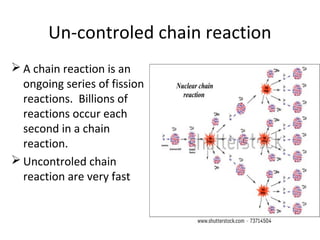 Un-controled chain reaction
 A chain reaction is an
ongoing series of fission
reactions. Billions of
reactions occur each
second in a chain
reaction.
 Uncontroled chain
reaction are very fast
 