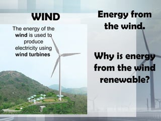 WIND Energy from
the wind.
Why is energy
from the wind
renewable?
The energy of the
wind is used to
produce
electricity using
wind turbines
 