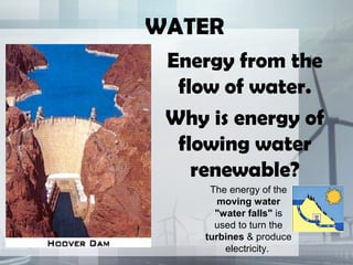 WATER
Energy from the
flow of water.
Why is energy of
flowing water
renewable?
The energy of the
moving water
"water falls" is
used to turn the
turbines & produce
electricity.
 