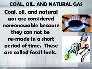 COAL, OIL, AND NATURAL GAS
Coal, oil, and natural
gas are considered
nonrenewable because
they can not be
re-made in a short
period of time. These
are called fossil fuels.
 