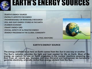 EARTH’S ENERGY SOURCES
EARTH’S ENERGY SOURCE
The energy available to us here on Earth comes from the Sun in one way or another.
The Sun's radiation provides the light and heat needed for life on Earth. Most of the
energy we capture for use on Earth originates in the nuclear reactions powering our
Sun. Coal, oil, natural gas, biomass, and even the wind and hydropower we harness to
generate electricity, originally derive their energy content from the Sun.
EEARTH’S ENERGY SOURCESARTH’S ENERGY SOURCES
WWORLD’S APPETITE FOR ENERGYORLD’S APPETITE FOR ENERGY
NONRENEWABLENONRENEWABLE OROR RENEWABLERENEWABLE RESOURCESRESOURCES
OIL AND SUN’S ENERGY STORED IN THE EARTHOIL AND SUN’S ENERGY STORED IN THE EARTH
CARBON ECONOMYCARBON ECONOMY
SMART ENERGY GRIDSMART ENERGY GRID
SSOCIAL ASPECTS OF ALTENATIVE ENERGYOCIAL ASPECTS OF ALTENATIVE ENERGY
ENERGY PROGRAMS IN THE GLOBAL COMMUNITYENERGY PROGRAMS IN THE GLOBAL COMMUNITY
By PAUL MACHUMUBy PAUL MACHUMU
 