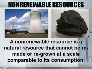NONRENEWABLE RESOURCES
A nonrenewable resource is a
natural resource that cannot be re-
made or re-grown at a scale
comparable to its consumption.
 