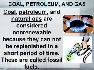 COAL, PETROLEUM, AND GAS
Coal, petroleum, and
natural gas are
considered
nonrenewable
because they can not
be replenished in a
short period of time.
These are called fossil
fuels.
 