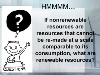 HMMMM....
If nonrenewable
resources are
resources that cannot
be re-made at a scale
comparable to its
consumption, what are
renewable resources?
 