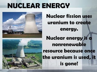 NUCLEAR ENERGY
Nuclear fission uses
uranium to create
energy.
Nuclear energy is a
nonrenewable
resource because once
the uranium is used, it
is gone!
 
