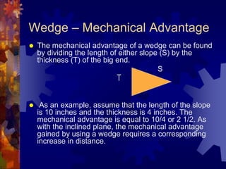 Wedge – Mechanical Advantage
 The mechanical advantage of a wedge can be found
by dividing the length of either slope (S) by the
thickness (T) of the big end.
S
 As an example, assume that the length of the slope
is 10 inches and the thickness is 4 inches. The
mechanical advantage is equal to 10/4 or 2 1/2. As
with the inclined plane, the mechanical advantage
gained by using a wedge requires a corresponding
increase in distance.
T
 
