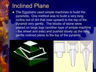 Inclined Plane
 The Egyptians used simple machines to build the
pyramids. One method was to build a very long
incline out of dirt that rose upward to the top of the
pyramid very gently. The blocks of stone were
placed on large logs (another type of simple machine
- the wheel and axle) and pushed slowly up the long,
gentle inclined plane to the top of the pyramid.
 