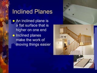 Inclined Planes
 An inclined plane is
a flat surface that is
higher on one end
 Inclined planes
make the work of
moving things easier
 