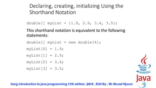 Declaring, creating, initializing Using the
Shorthand Notation
double[] myList = {1.9, 2.9, 3.4, 3.5};
This shorthand notation is equivalent to the following
statements:
double[] myList = new double[4];
myList[0] = 1.9;
myList[1] = 2.9;
myList[2] = 3.4;
myList[3] = 3.5;
10
 