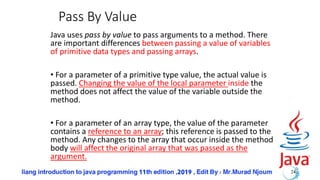 Pass By Value
Java uses pass by value to pass arguments to a method. There
are important differences between passing a value of variables
of primitive data types and passing arrays.
• For a parameter of a primitive type value, the actual value is
passed. Changing the value of the local parameter inside the
method does not affect the value of the variable outside the
method.
• For a parameter of an array type, the value of the parameter
contains a reference to an array; this reference is passed to the
method. Any changes to the array that occur inside the method
body will affect the original array that was passed as the
argument.
24
 