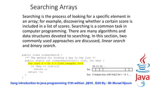 Searching Arrays
Searching is the process of looking for a specific element in
an array; for example, discovering whether a certain score is
included in a list of scores. Searching is a common task in
computer programming. There are many algorithms and
data structures devoted to searching. In this section, two
commonly used approaches are discussed, linear search
and binary search.
29
public class LinearSearch {
/** The method for finding a key in the list */
public static int linearSearch(int[] list, int key) {
for (int i = 0; i < list.length; i++)
if (key == list[i])
return i;
return -1;
}
}
list
key Compare key with list[i] for i = 0, 1, …
[0] [1] [2] …
 