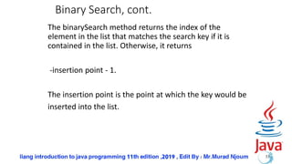 Binary Search, cont.
The binarySearch method returns the index of the
element in the list that matches the search key if it is
contained in the list. Otherwise, it returns
-insertion point - 1.
The insertion point is the point at which the key would be
inserted into the list.
33
 