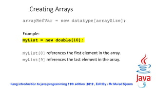 Creating Arrays
arrayRefVar = new datatype[arraySize];
Example:
myList = new double[10];
myList[0] references the first element in the array.
myList[9] references the last element in the array.
4
 