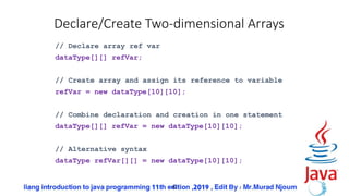 42
Declare/Create Two-dimensional Arrays
// Declare array ref var
dataType[][] refVar;
// Create array and assign its reference to variable
refVar = new dataType[10][10];
// Combine declaration and creation in one statement
dataType[][] refVar = new dataType[10][10];
// Alternative syntax
dataType refVar[][] = new dataType[10][10];
 